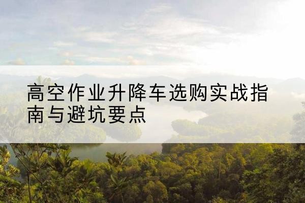 五华升降车怎么选-高空作业升降车选购实战指南与避坑要点