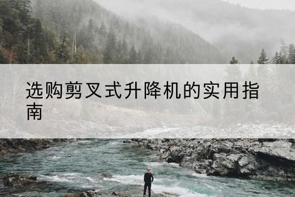 五华剪叉式升降机怎么选-选购剪叉式升降机的实用指南