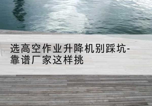 五华剪叉式升降机厂家-选高空作业升降机别踩坑-靠谱厂家这样挑