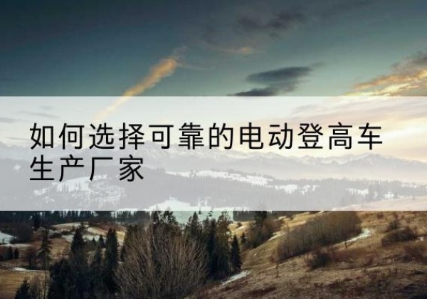 五华电动登高车厂家-如何选择可靠的电动登高车生产厂家