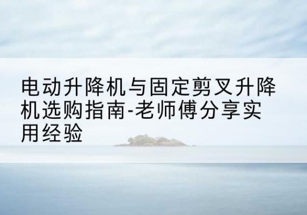 五华电动升降机怎么选-电动升降机与固定剪叉升降机选购指南-老师傅分享实用经验