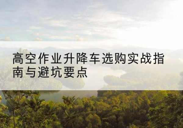 五华升降车怎么选-高空作业升降车选购实战指南与避坑要点