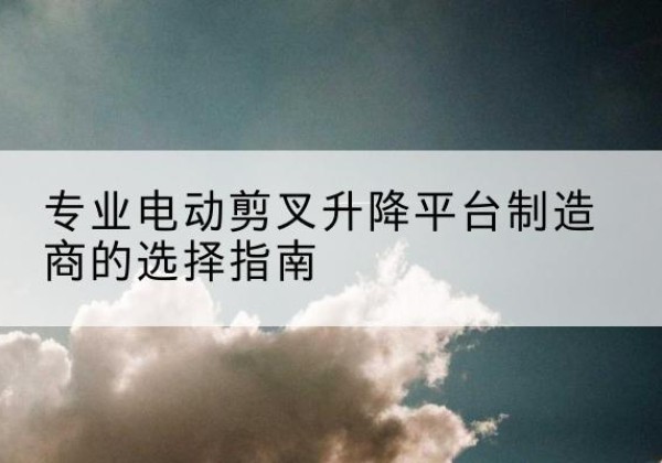 五华电动剪叉升降平台厂家-专业电动剪叉升降平台制造商的选择指南
